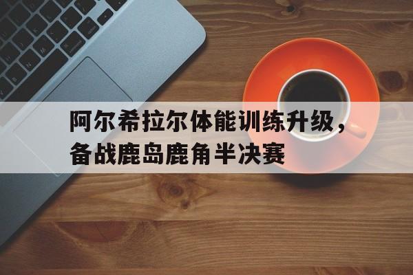 乐鱼体育网站-关于阿尔希拉尔体能训练升级，备战鹿岛鹿角半决赛的信息